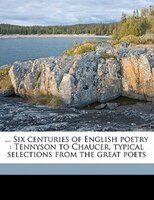 ... Six centuries of English poetry: Tennyson To Chaucer, Typical Selections From The Great Poets