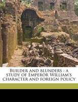 Builder And Blunders: A Study Of Emperor William's Character And Foreign Policy