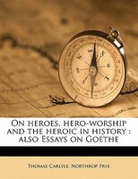 On Heroes, Hero-worship And The Heroic In History: Also Essays On Goethe