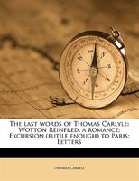 The Last Words Of Thomas Carlyle: Wotton Reinfred, A Romance; Excursion (futile Enough) To Paris; Letters