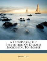 A Treatise On The Prevention Of Diseases Incidental To Horses