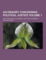 An Enquiry Concerning Political Justice; And Its Influence on General Virtue and Happiness Volume 1