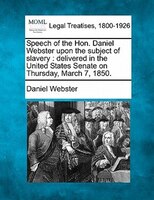 Speech Of The Hon. Daniel Webster Upon The Subject Of Slavery: Delivered In The United States Senate On Thursday, March 7, 1850.