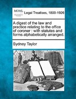 A Digest Of The Law And Practice Relating To The Office Of Coroner: With Statutes And Forms Alphabetically Arranged.