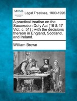A Practical Treatise On The Succession Duty Act (16 & 17 Vict. C. 51): With The Decisions Thereon In England, Scotland, And Irelan