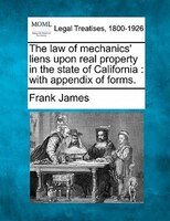 The Law Of Mechanics' Liens Upon Real Property In The State Of California: With Appendix Of Forms.