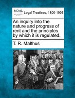 An Inquiry Into The Nature And Progress Of Rent And The Principles By Which It Is Regulated.