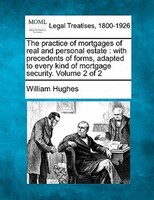 The Practice Of Mortgages Of Real And Personal Estate: With Precedents Of Forms, Adapted To Every Kind Of Mortgage Security. Volum