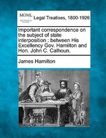 Important Correspondence On The Subject Of State Interposition: Between His Excellency Gov. Hamilton And Hon. John C. Calhoun.