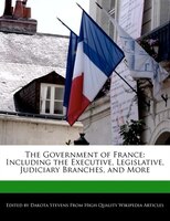 The Government Of France: Including The Executive, Legislative, Judiciary Branches, And More
