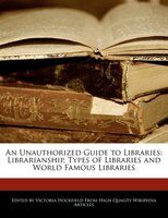 An Unauthorized Guide To Libraries: Librarianship, Types Of Libraries And World Famous Libraries