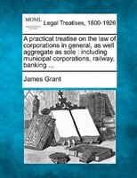 A Practical Treatise On The Law Of Corporations In General, As Well Aggregate As Sole: Including Municipal Corporations, Railway,