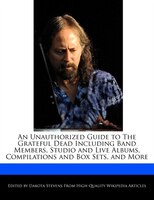 An Unauthorized Guide To The Grateful Dead Including Band Members, Studio And Live Albums, Compilations And Box Sets, And More