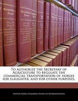 To Authorize The Secretary Of Agriculture To Regulate The Commercial Transportation Of Horses For Slaughter, And For Other Purpose