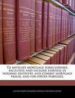 To Mitigate Mortgage Foreclosures, Facilitate And Include Fairness In Housing Recovery, And Combat Mortgage Fraud, And For Other P