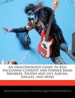 An Unauthorized Guide To Kiss Including Current And Former Band Members, Studio And Live Albums, Singles, And More