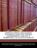 Human Capital Succession Planning: How The Federal Government Can Get A Workforce To Achieve Results