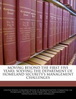 Moving Beyond The First Five Years: Solving The Department Of Homeland Security's Management Challenges