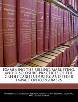 Examining The Billing, Marketing, And Disclosure Practices Of The Credit Card Industry, And Their Impact On Consumers