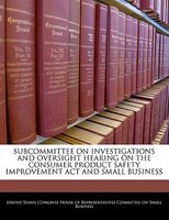 Subcommittee On Investigations And Oversight Hearing On The Consumer Product Safety Improvement Act And Small Business