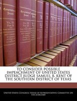 To Consider Possible Impeachment Of United States District Judge Samuel B. Kent Of The Southern District Of Texas