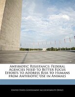 Antibiotic Resistance: Federal Agencies Need To Better Focus Efforts To Address Risk To Humans From Antibiotic Use In Anim