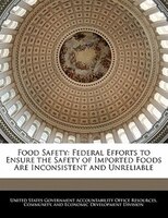 Food Safety: Federal Efforts To Ensure The Safety Of Imported Foods Are Inconsistent And Unreliable