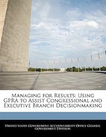 Managing For Results: Using Gpra To Assist Congressional And Executive Branch Decisionmaking