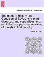 The Modern History And Condition Of Egypt, Its Climate, Diseases, And Capabilities, Etc., Exhibited In A Personal Narrative Of Tra