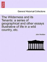 The Wilderness And Its Tenants: A Series Of Geographical And Other Essays Illustrative Of Life In A Wild Country, Etc.
