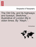 The Old City, And Its Highways And Byways. Sketches ... Illustrative Of London Life In Olden Times. By