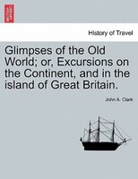 Glimpses Of The Old World; Or, Excursions On The Continent, And In The Island Of Great Britain.