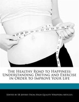 The Healthy Road To Happiness: Understanding Dieting And Exercise In Order To Improve Your Life