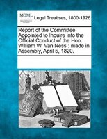 Report Of The Committee Appointed To Inquire Into The Official Conduct Of The Hon. William W. Van Ness: Made In Assembly, April 5,