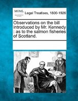 Observations On The Bill Introduced By Mr. Kennedy: As To The Salmon Fisheries Of Scotland.
