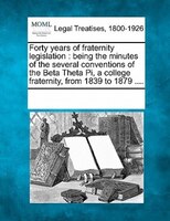 Forty Years Of Fraternity Legislation: Being The Minutes Of The Several Conventions Of The Beta Theta Pi, A College Fraternity, Fr