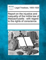Report On The Injustice And Inequality Of The Militia Law Of Massachusetts: With Regard To The Rights Of Conscience.