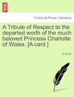 A Tribute Of Respect To The Departed Worth Of The Much Beloved Princess Charlotte Of Wales. [a Card.]