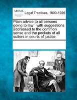 Plain Advice To All Persons Going To Law: With Suggestions Addressed To The Common Sense And The Pockets Of All Suitors In Courts
