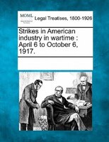 Strikes In American Industry In Wartime: April 6 To October 6, 1917.