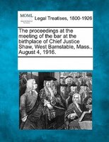The Proceedings At The Meeting Of The Bar At The Birthplace Of Chief Justice Shaw, West Barnstable, Mass., August 4, 1916.
