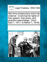 War-time Prosecutions And Mob Violence: Involving The Rights Of Free Speech, Free Press, And Peaceful Assemblage : (from April 1,