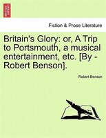 Britain's Glory: Or, A Trip To Portsmouth, A Musical Entertainment, Etc. [by -robert Benson].