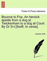 Bounce To Fop. An Heroick Epistle From A Dog At Twickenham To A Dog At Court. By Dr S-t [swift. In Verse].