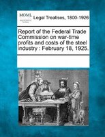 Report Of The Federal Trade Commission On War-time Profits And Costs Of The Steel Industry: February 18, 1925.