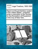 Report On The Penitentiary System In The United States: Prepared Under A Resolution Of The Society For The Prevention Of Pauperism