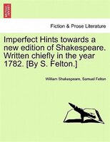 Imperfect Hints Towards A New Edition Of Shakespeare. Written Chiefly In The Year 1782. [by S. Felton.]