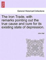 The Iron Trade, With Remarks Pointing Out The True Cause And Cure For Its Existing State Of Depression.