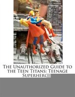 The Unauthorized Guide To The Teen Titans: Teenage Superheroes