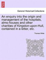 An Enquiry Into The Origin And Management Of The Hospitals, Alms-houses And Other Charities Of Kingston-upon-hull, Contained In A